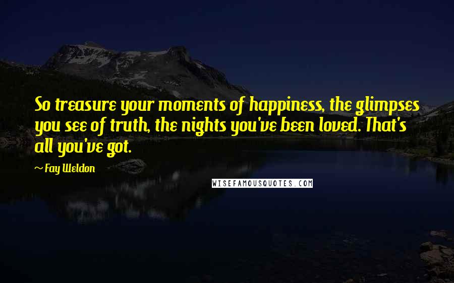 Fay Weldon Quotes: So treasure your moments of happiness, the glimpses you see of truth, the nights you've been loved. That's all you've got.