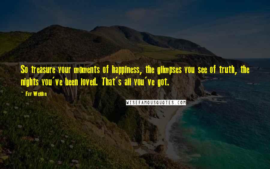 Fay Weldon Quotes: So treasure your moments of happiness, the glimpses you see of truth, the nights you've been loved. That's all you've got.