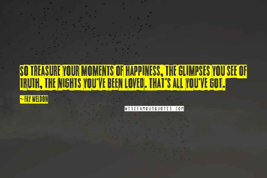 Fay Weldon Quotes: So treasure your moments of happiness, the glimpses you see of truth, the nights you've been loved. That's all you've got.