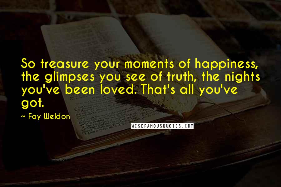 Fay Weldon Quotes: So treasure your moments of happiness, the glimpses you see of truth, the nights you've been loved. That's all you've got.