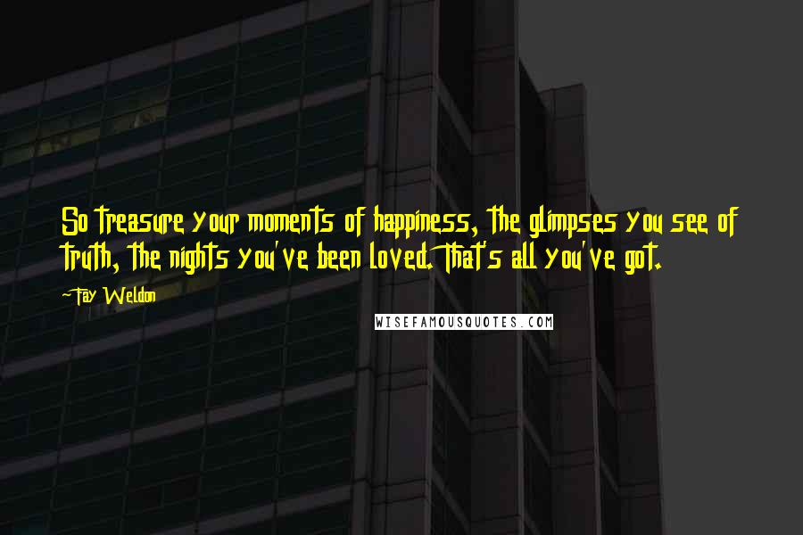 Fay Weldon Quotes: So treasure your moments of happiness, the glimpses you see of truth, the nights you've been loved. That's all you've got.