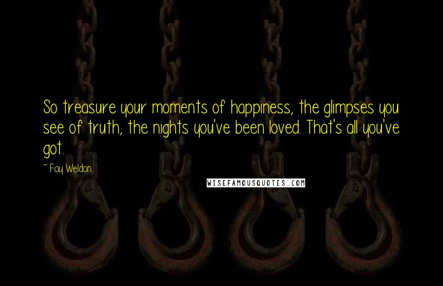 Fay Weldon Quotes: So treasure your moments of happiness, the glimpses you see of truth, the nights you've been loved. That's all you've got.