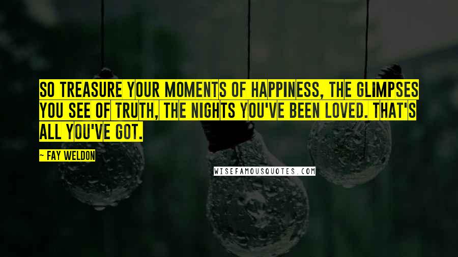 Fay Weldon Quotes: So treasure your moments of happiness, the glimpses you see of truth, the nights you've been loved. That's all you've got.