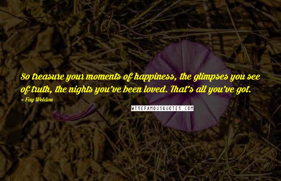 Fay Weldon Quotes: So treasure your moments of happiness, the glimpses you see of truth, the nights you've been loved. That's all you've got.