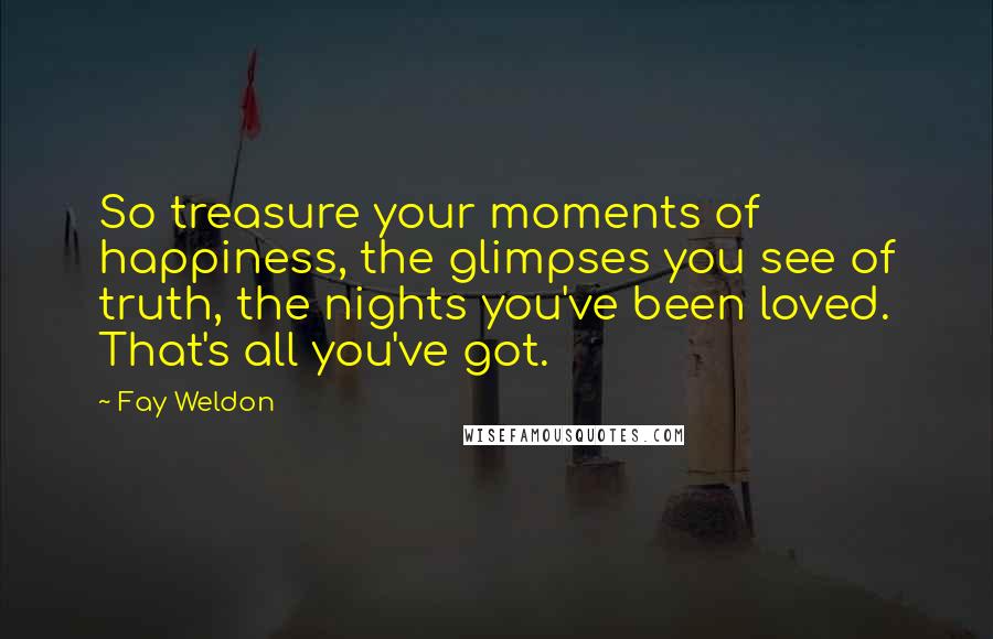 Fay Weldon Quotes: So treasure your moments of happiness, the glimpses you see of truth, the nights you've been loved. That's all you've got.