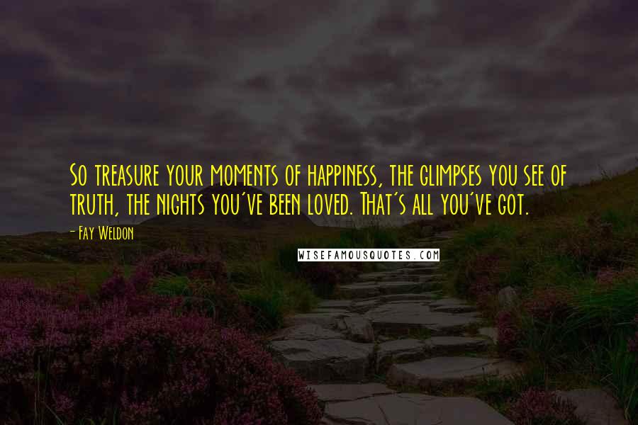 Fay Weldon Quotes: So treasure your moments of happiness, the glimpses you see of truth, the nights you've been loved. That's all you've got.