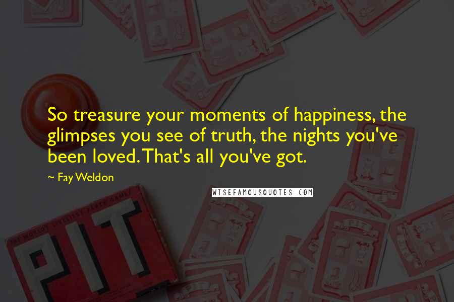 Fay Weldon Quotes: So treasure your moments of happiness, the glimpses you see of truth, the nights you've been loved. That's all you've got.