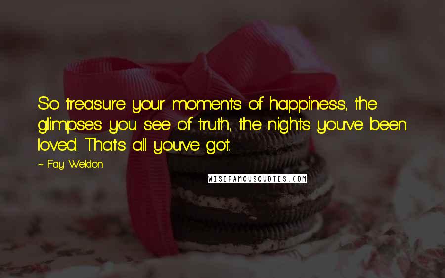 Fay Weldon Quotes: So treasure your moments of happiness, the glimpses you see of truth, the nights you've been loved. That's all you've got.