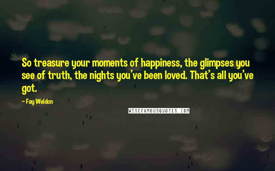Fay Weldon Quotes: So treasure your moments of happiness, the glimpses you see of truth, the nights you've been loved. That's all you've got.