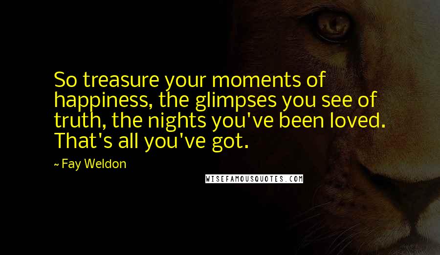 Fay Weldon Quotes: So treasure your moments of happiness, the glimpses you see of truth, the nights you've been loved. That's all you've got.