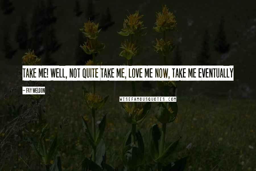 Fay Weldon Quotes: Take me! Well, not quite take me, love me now, take me eventually