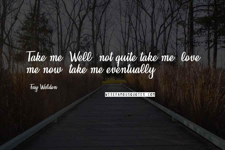 Fay Weldon Quotes: Take me! Well, not quite take me, love me now, take me eventually