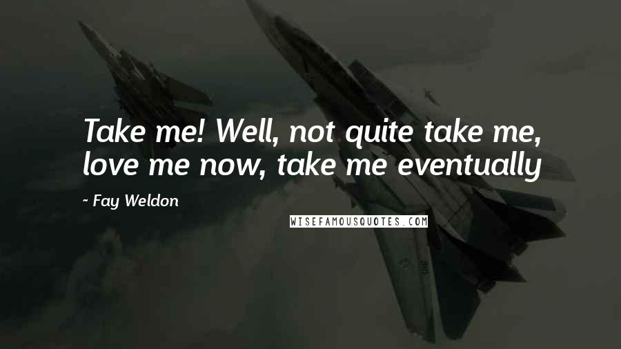 Fay Weldon Quotes: Take me! Well, not quite take me, love me now, take me eventually