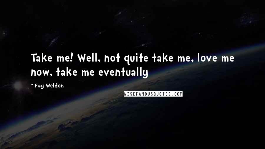 Fay Weldon Quotes: Take me! Well, not quite take me, love me now, take me eventually