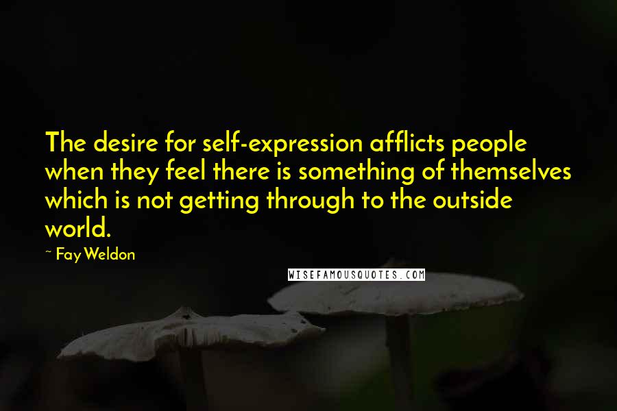 Fay Weldon Quotes: The desire for self-expression afflicts people when they feel there is something of themselves which is not getting through to the outside world.