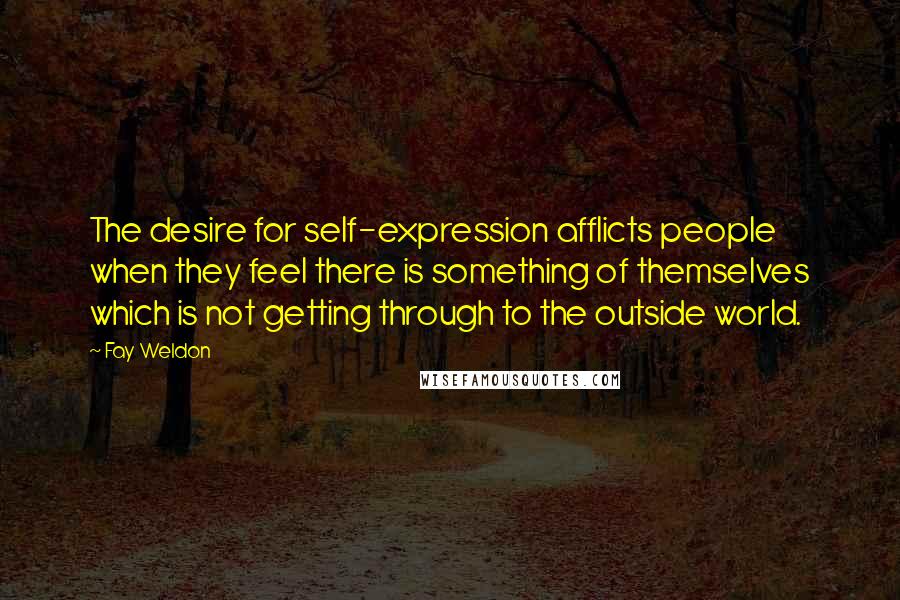 Fay Weldon Quotes: The desire for self-expression afflicts people when they feel there is something of themselves which is not getting through to the outside world.