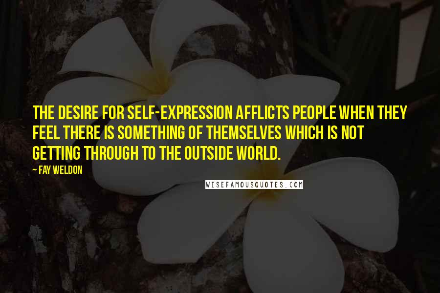 Fay Weldon Quotes: The desire for self-expression afflicts people when they feel there is something of themselves which is not getting through to the outside world.