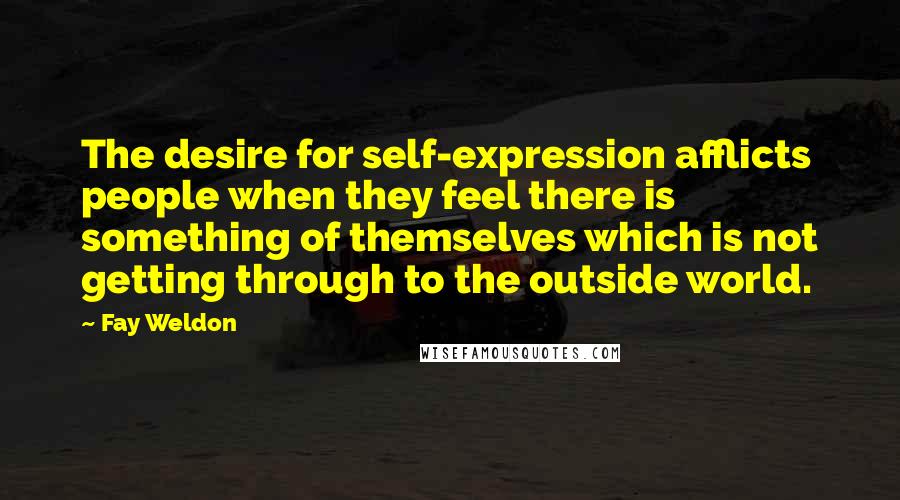 Fay Weldon Quotes: The desire for self-expression afflicts people when they feel there is something of themselves which is not getting through to the outside world.