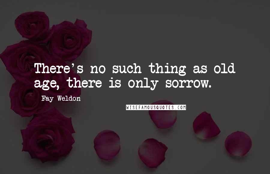 Fay Weldon Quotes: There's no such thing as old age, there is only sorrow.