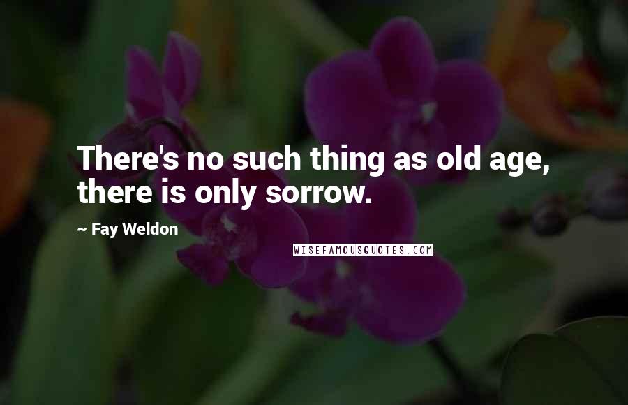 Fay Weldon Quotes: There's no such thing as old age, there is only sorrow.