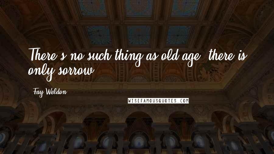 Fay Weldon Quotes: There's no such thing as old age, there is only sorrow.