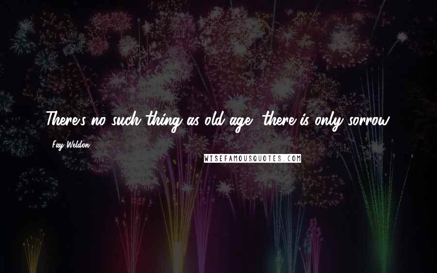 Fay Weldon Quotes: There's no such thing as old age, there is only sorrow.