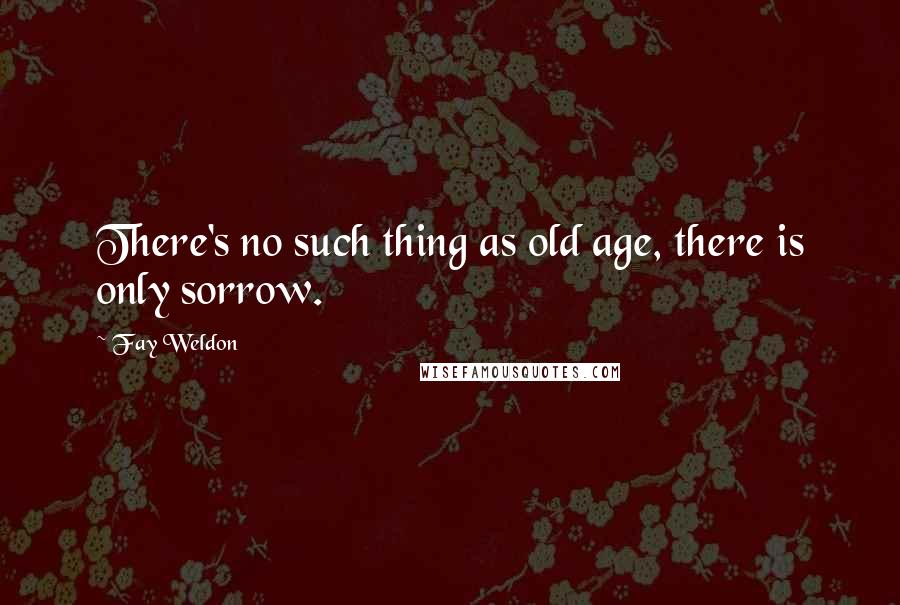 Fay Weldon Quotes: There's no such thing as old age, there is only sorrow.