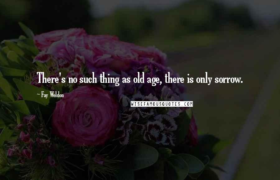 Fay Weldon Quotes: There's no such thing as old age, there is only sorrow.