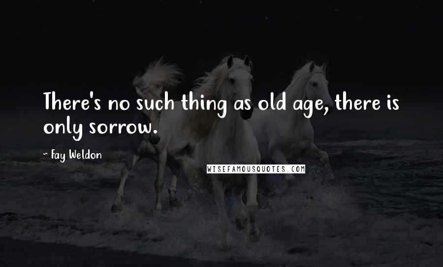 Fay Weldon Quotes: There's no such thing as old age, there is only sorrow.