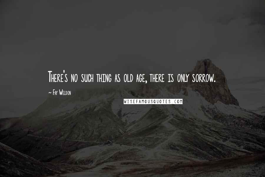 Fay Weldon Quotes: There's no such thing as old age, there is only sorrow.