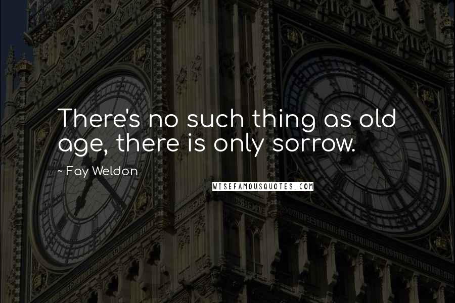 Fay Weldon Quotes: There's no such thing as old age, there is only sorrow.