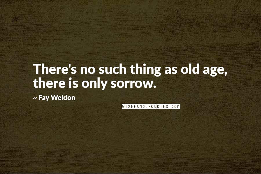 Fay Weldon Quotes: There's no such thing as old age, there is only sorrow.