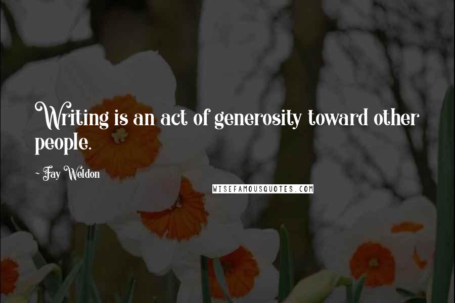 Fay Weldon Quotes: Writing is an act of generosity toward other people.