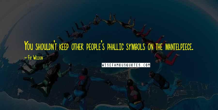 Fay Weldon Quotes: You shouldn't keep other people's phallic symbols on the mantelpiece.
