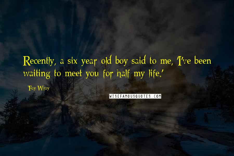 Fay Wray Quotes: Recently, a six-year-old boy said to me, 'I've been waiting to meet you for half my life.'