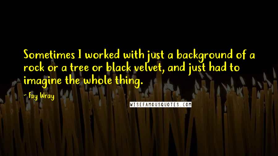 Fay Wray Quotes: Sometimes I worked with just a background of a rock or a tree or black velvet, and just had to imagine the whole thing.