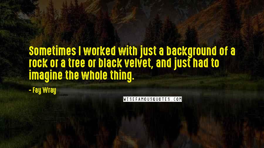 Fay Wray Quotes: Sometimes I worked with just a background of a rock or a tree or black velvet, and just had to imagine the whole thing.