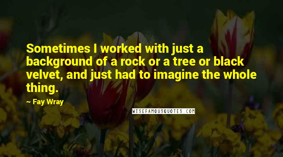 Fay Wray Quotes: Sometimes I worked with just a background of a rock or a tree or black velvet, and just had to imagine the whole thing.