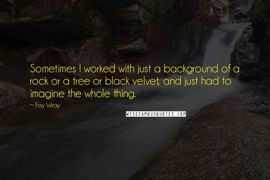 Fay Wray Quotes: Sometimes I worked with just a background of a rock or a tree or black velvet, and just had to imagine the whole thing.