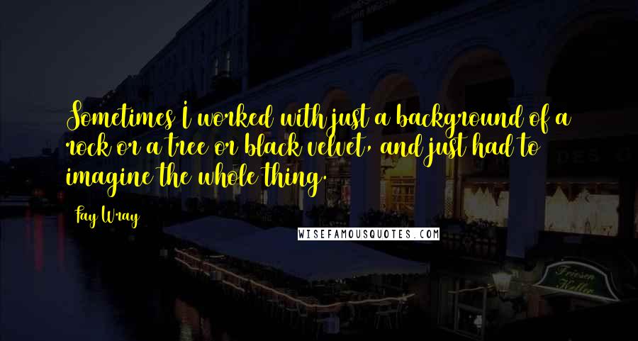 Fay Wray Quotes: Sometimes I worked with just a background of a rock or a tree or black velvet, and just had to imagine the whole thing.