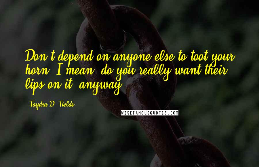 Faydra D. Fields Quotes: Don't depend on anyone else to toot your horn. I mean, do you really want their lips on it, anyway?