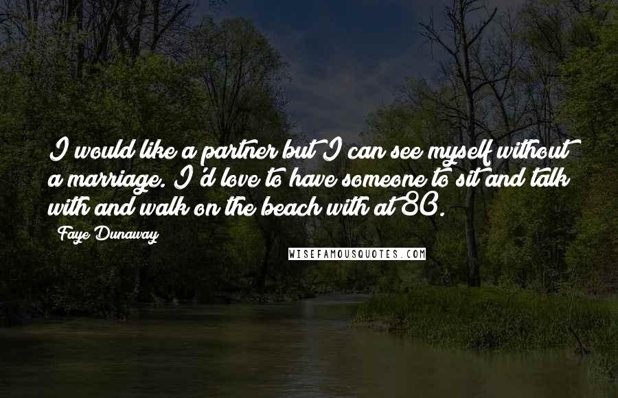 Faye Dunaway Quotes: I would like a partner but I can see myself without a marriage. I'd love to have someone to sit and talk with and walk on the beach with at 80.