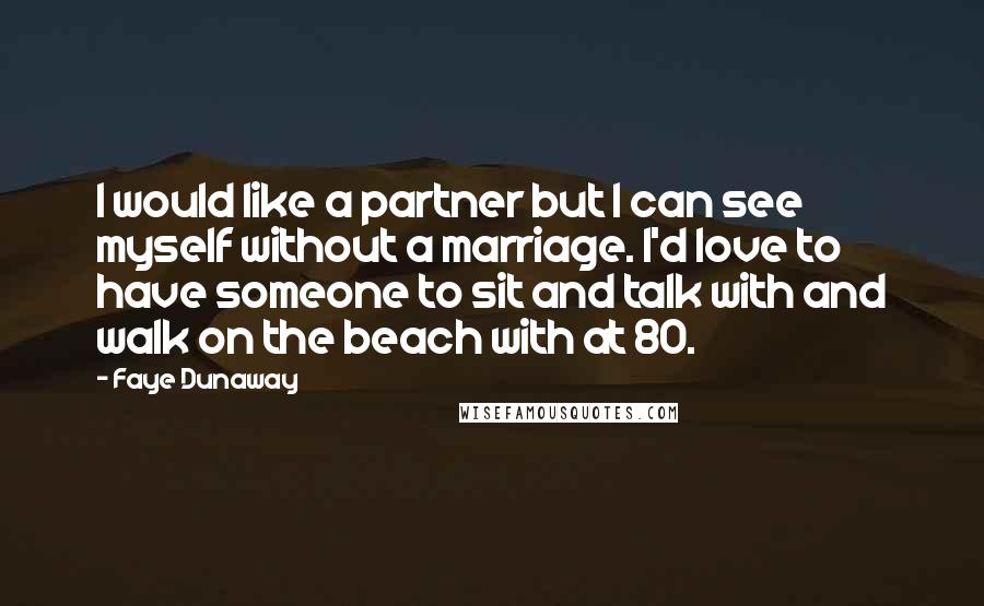 Faye Dunaway Quotes: I would like a partner but I can see myself without a marriage. I'd love to have someone to sit and talk with and walk on the beach with at 80.