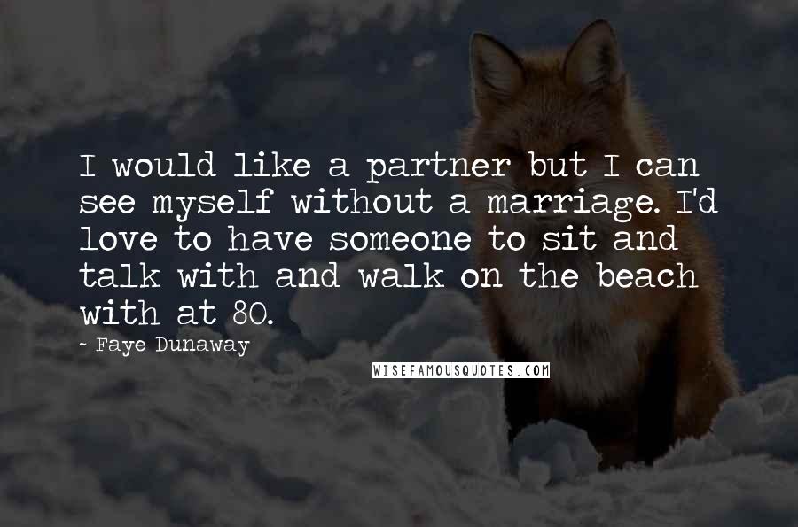 Faye Dunaway Quotes: I would like a partner but I can see myself without a marriage. I'd love to have someone to sit and talk with and walk on the beach with at 80.