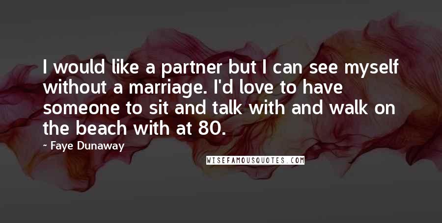 Faye Dunaway Quotes: I would like a partner but I can see myself without a marriage. I'd love to have someone to sit and talk with and walk on the beach with at 80.