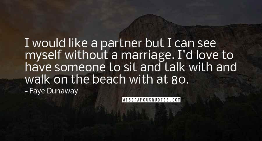 Faye Dunaway Quotes: I would like a partner but I can see myself without a marriage. I'd love to have someone to sit and talk with and walk on the beach with at 80.