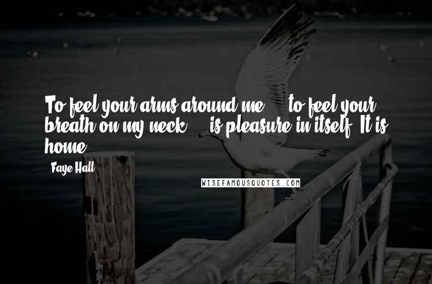 Faye Hall Quotes: To feel your arms around me ... to feel your breath on my neck ... is pleasure in itself. It is home.