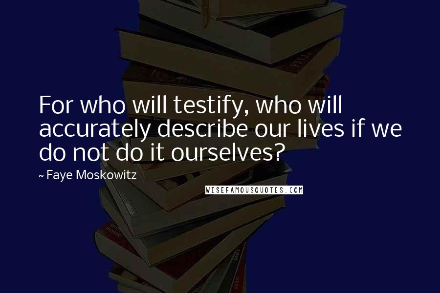 Faye Moskowitz Quotes: For who will testify, who will accurately describe our lives if we do not do it ourselves?