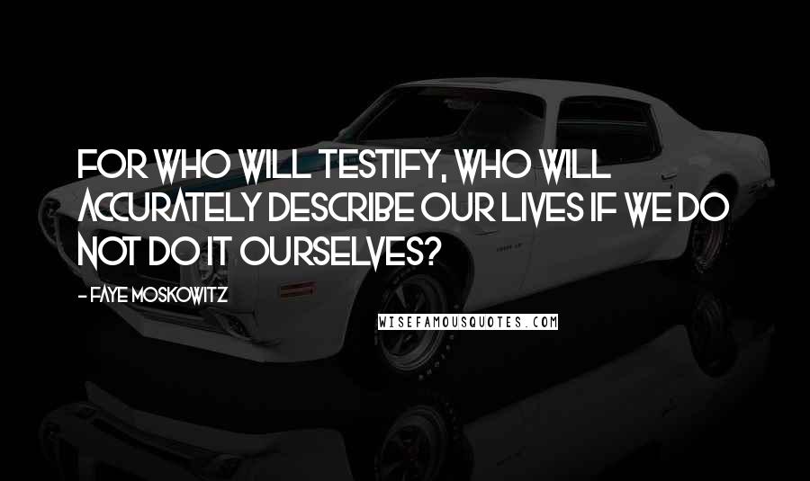 Faye Moskowitz Quotes: For who will testify, who will accurately describe our lives if we do not do it ourselves?