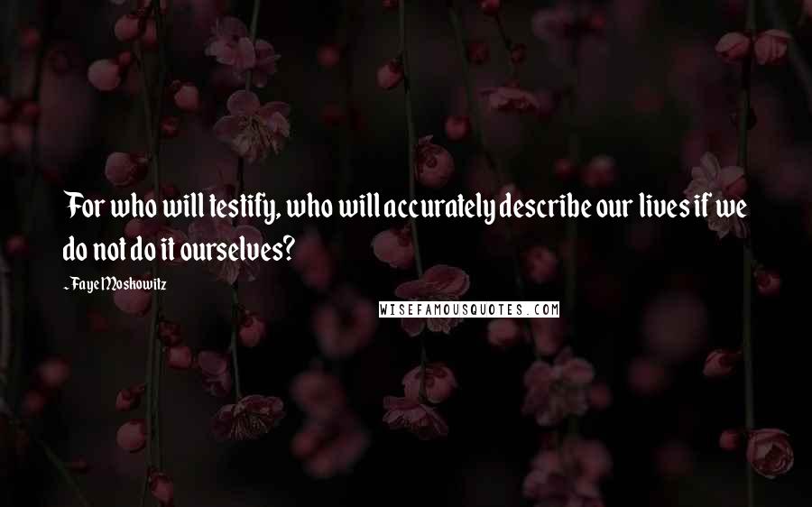 Faye Moskowitz Quotes: For who will testify, who will accurately describe our lives if we do not do it ourselves?